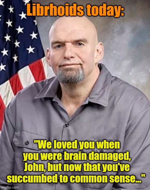 Librhoids today: "We loved you when you were brain damaged, John, but now that you've succumbed to common sense..." | image tagged in john fetterman | made w/ Imgflip meme maker