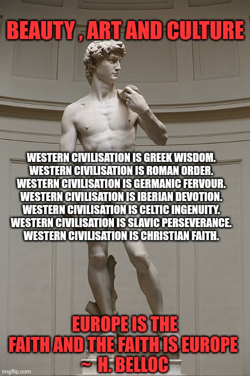 Western civilization is... | BEAUTY , ART AND CULTURE; WESTERN CIVILISATION IS GREEK WISDOM.

WESTERN CIVILISATION IS ROMAN ORDER.

WESTERN CIVILISATION IS GERMANIC FERVOUR.

WESTERN CIVILISATION IS IBERIAN DEVOTION.

WESTERN CIVILISATION IS CELTIC INGENUITY.

WESTERN CIVILISATION IS SLAVIC PERSEVERANCE.

WESTERN CIVILISATION IS CHRISTIAN FAITH. EUROPE IS THE FAITH AND THE FAITH IS EUROPE 
~  H. BELLOC | image tagged in david,western civilization,art,beauty,culture,faith | made w/ Imgflip meme maker