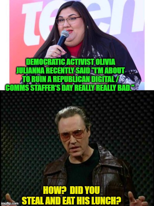 Leftist stupidity is overshadowed only by their arrogance. | DEMOCRATIC ACTIVIST OLIVIA JULIANNA RECENTLY SAID "I’M ABOUT TO RUIN A REPUBLICAN DIGITAL / COMMS STAFFER’S DAY REALLY REALLY BAD."; HOW?  DID YOU STEAL AND EAT HIS LUNCH? | image tagged in yep | made w/ Imgflip meme maker
