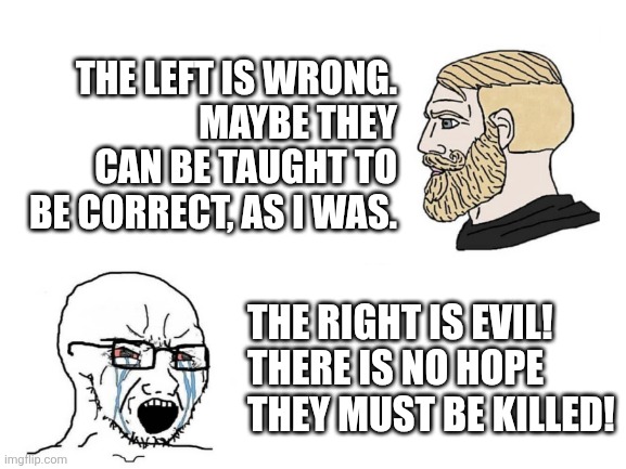 Blank White Template | THE LEFT IS WRONG.
MAYBE THEY CAN BE TAUGHT TO BE CORRECT, AS I WAS. THE RIGHT IS EVIL!
THERE IS NO HOPE THEY MUST BE KILLED! | image tagged in blank white template | made w/ Imgflip meme maker