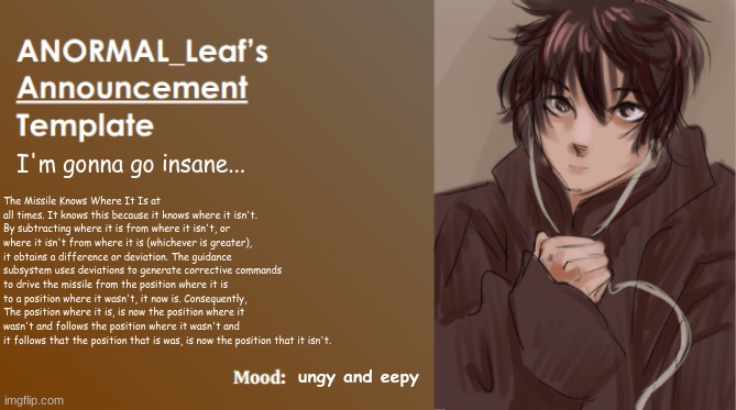 The Missile Knows Where It Is. | I'm gonna go insane... The Missile Knows Where It Is at all times. It knows this because it knows where it isn't. By subtracting where it is from where it isn't, or where it isn't from where it is (whichever is greater), it obtains a difference or deviation. The guidance subsystem uses deviations to generate corrective commands to drive the missile from the position where it is to a position where it wasn't, it now is. Consequently, The position where it is, is now the position where it wasn't and follows the position where it wasn't and it follows that the position that is was, is now the position that it isn't. ungy and eepy | image tagged in anormal_leaf announcement template | made w/ Imgflip meme maker