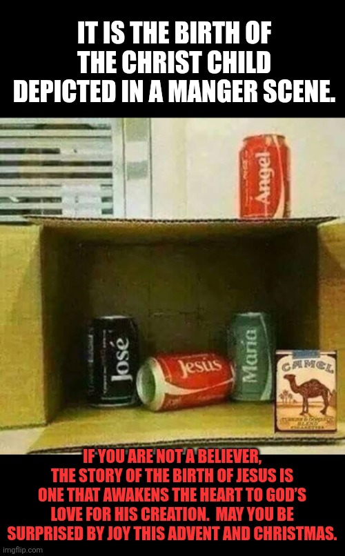 Nativity Can | IT IS THE BIRTH OF THE CHRIST CHILD DEPICTED IN A MANGER SCENE. IF YOU ARE NOT A BELIEVER, THE STORY OF THE BIRTH OF JESUS IS ONE THAT AWAKENS THE HEART TO GOD’S LOVE FOR HIS CREATION.  MAY YOU BE SURPRISED BY JOY THIS ADVENT AND CHRISTMAS. | image tagged in nativity can,christmas,jesus christ,faith | made w/ Imgflip meme maker