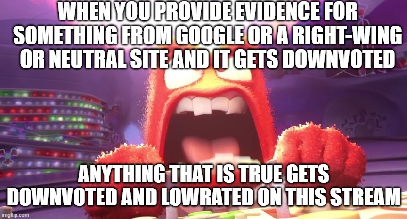 I actually don't get mad like you guys do tho... | WHEN YOU PROVIDE EVIDENCE FOR SOMETHING FROM GOOGLE OR A RIGHT-WING OR NEUTRAL SITE AND IT GETS DOWNVOTED; ANYTHING THAT IS TRUE GETS DOWNVOTED AND LOWRATED ON THIS STREAM | image tagged in inside out anger | made w/ Imgflip meme maker