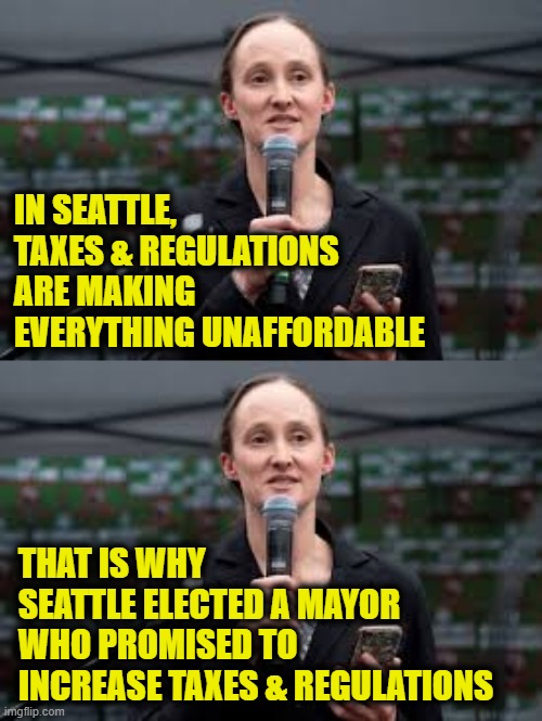 More Leftist Logic | IN SEATTLE,
TAXES & REGULATIONS
ARE MAKING
EVERYTHING UNAFFORDABLE; THAT IS WHY
SEATTLE ELECTED A MAYOR
WHO PROMISED TO
INCREASE TAXES & REGULATIONS | image tagged in socialism | made w/ Imgflip meme maker