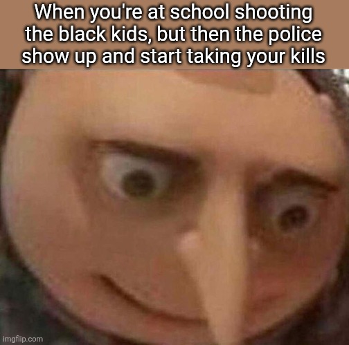 They be stealing my kills | When you're at school shooting the black kids, but then the police show up and start taking your kills | image tagged in gru meme,school shooting,gru,relatable | made w/ Imgflip meme maker