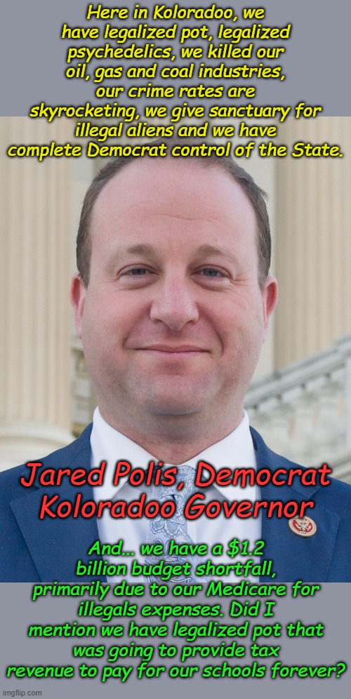 If all you displaced New Yorkers want to move to another Democrat Wasteland, there's always Colorado... | Here in Koloradoo, we have legalized pot, legalized psychedelics, we killed our oil, gas and coal industries, our crime rates are skyrocketing, we give sanctuary for illegal aliens and we have complete Democrat control of the State. And... we have a $1.2 billion budget shortfall, primarily due to our Medicare for illegals expenses. Did I mention we have legalized pot that was going to provide tax revenue to pay for our schools forever? Jared Polis, Democrat Koloradoo Governor | image tagged in jared polis proudly ignoring voter's wishes | made w/ Imgflip meme maker