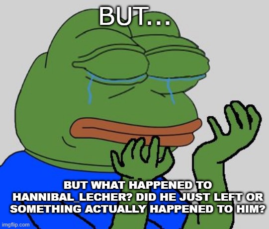 pepe cry | BUT... BUT WHAT HAPPENED TO HANNIBAL_LECHER? DID HE JUST LEFT OR SOMETHING ACTUALLY HAPPENED TO HIM? | image tagged in pepe cry | made w/ Imgflip meme maker