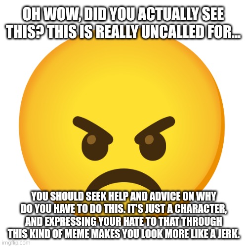 The angry emoji has a point. | OH WOW, DID YOU ACTUALLY SEE THIS? THIS IS REALLY UNCALLED FOR... YOU SHOULD SEEK HELP AND ADVICE ON WHY DO YOU HAVE TO DO THIS. IT'S JUST A CHARACTER, AND EXPRESSING YOUR HATE TO THAT THROUGH THIS KIND OF MEME MAKES YOU LOOK MORE LIKE A JERK. | image tagged in angry,emoji,help,advice,jerk,hate | made w/ Imgflip meme maker