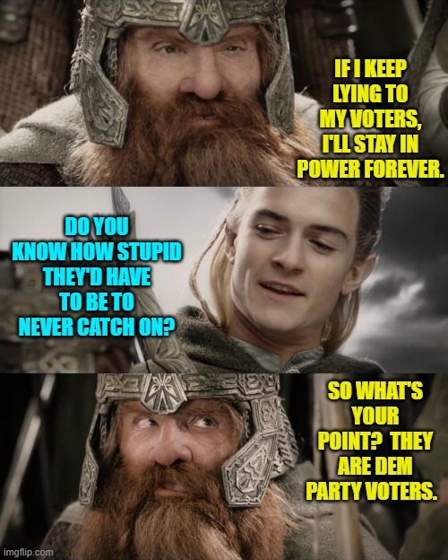 Snap! | IF I KEEP LYING TO MY VOTERS, I'LL STAY IN POWER FOREVER. DO YOU KNOW HOW STUPID THEY'D HAVE TO BE TO NEVER CATCH ON? SO WHAT'S YOUR POINT?  THEY ARE DEM PARTY VOTERS. | image tagged in aye i could do that blank | made w/ Imgflip meme maker