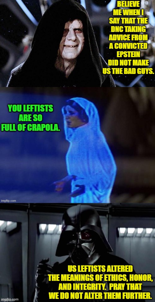 It's bad Star Wars adaptions day! | BELIEVE ME WHEN I SAY THAT THE DNC TAKING ADVICE FROM A CONVICTED EPSTEIN DID NOT MAKE US THE BAD GUYS. YOU LEFTISTS ARE SO FULL OF CRAPOLA. US LEFTISTS ALTERED THE MEANINGS OF ETHICS, HONOR, AND INTEGRITY.  PRAY THAT WE DO NOT ALTER THEM FURTHER. | image tagged in yep | made w/ Imgflip meme maker