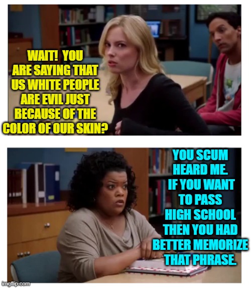 So are leftist teachers still pushing Critical Race Theory inside public school systems? | WAIT!  YOU ARE SAYING THAT US WHITE PEOPLE ARE EVIL JUST BECAUSE OF THE COLOR OF OUR SKIN? YOU SCUM HEARD ME.  IF YOU WANT TO PASS HIGH SCHOOL THEN YOU HAD BETTER MEMORIZE THAT PHRASE. | image tagged in you can excuse racism blank | made w/ Imgflip meme maker