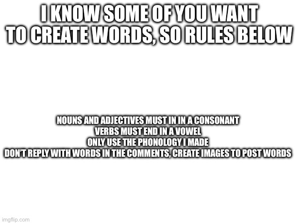 Making words | I KNOW SOME OF YOU WANT TO CREATE WORDS, SO RULES BELOW; NOUNS AND ADJECTIVES MUST IN IN A CONSONANT
VERBS MUST END IN A VOWEL

ONLY USE THE PHONOLOGY I MADE
DON’T REPLY WITH WORDS IN THE COMMENTS, CREATE IMAGES TO POST WORDS | made w/ Imgflip meme maker