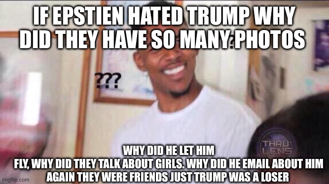 Trump was the dog that didn’t bark | WHY DID HE LET HIM FLY, WHY DID THEY TALK ABOUT GIRLS. WHY DID HE EMAIL ABOUT HIM


AGAIN THEY WERE FRIENDS JUST TRUMP WAS A LOSER; IF EPSTIEN HATED TRUMP WHY DID THEY HAVE SO MANY PHOTOS | image tagged in black guy confused | made w/ Imgflip meme maker