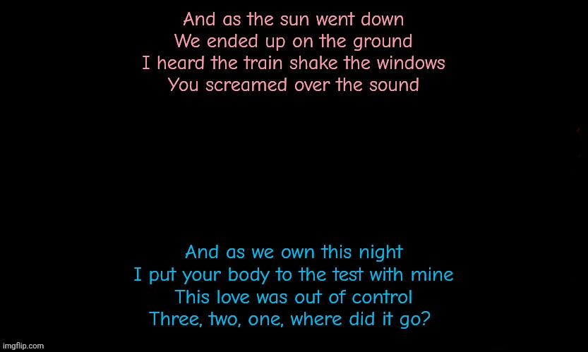 The Blue | And as the sun went down
We ended up on the ground
I heard the train shake the windows
You screamed over the sound; And as we own this night
I put your body to the test with mine
This love was out of control
Three, two, one, where did it go? | image tagged in the blue | made w/ Imgflip meme maker