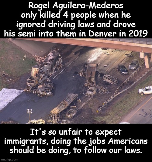 2019- People who never should have gotten Commercial Drivers Licenses were getting them. Needs to stop. | Rogel Aguilera-Mederos only killed 4 people when he ignored driving laws and drove his semi into them in Denver in 2019; It's so unfair to expect immigrants, doing the jobs Americans should be doing, to follow our laws. | image tagged in illegal trucker | made w/ Imgflip meme maker