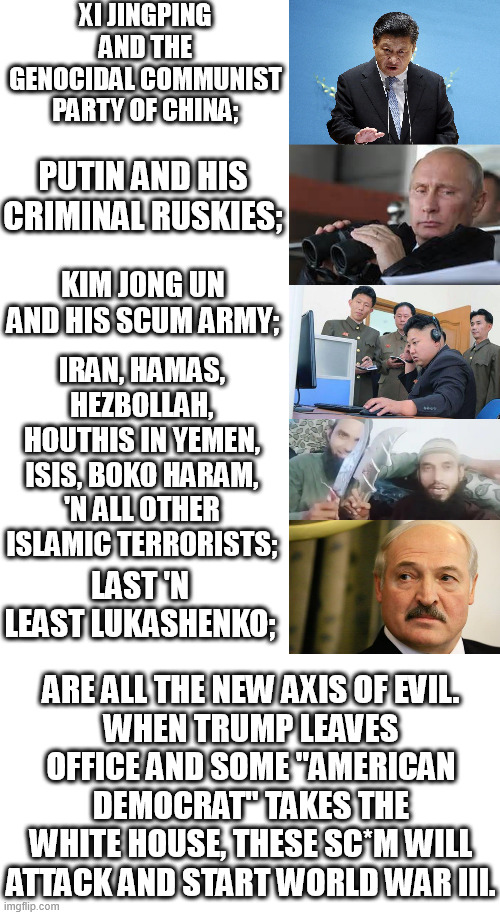 This the future in 3 years. After Trump leaves the world will go to hell. More so then it already has. World war III is coming! | XI JINGPING AND THE GENOCIDAL COMMUNIST PARTY OF CHINA;; PUTIN AND HIS CRIMINAL RUSKIES;; KIM JONG UN AND HIS SCUM ARMY;; IRAN, HAMAS, HEZBOLLAH, HOUTHIS IN YEMEN, ISIS, BOKO HARAM, 'N ALL OTHER ISLAMIC TERRORISTS;; LAST 'N LEAST LUKASHENKO;; ARE ALL THE NEW AXIS OF EVIL.
WHEN TRUMP LEAVES OFFICE AND SOME "AMERICAN DEMOCRAT" TAKES THE WHITE HOUSE, THESE SC*M WILL ATTACK AND START WORLD WAR III. | image tagged in xi jinping,vladimir putin,kim jong un,islam,lukashenko,world war 3 | made w/ Imgflip meme maker