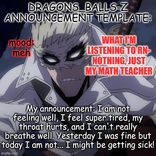 new announcement temp | DRAGONS_BALLS-Z ANNOUNCEMENT TEMPLATE:; WHAT I'M LISTENING TO RN- NOTHING, JUST MY MATH TEACHER; mood:
meh; My announcement: I am not feeling well, I feel super tired, my throat hurts, and I can't really breathe well. Yesterday I was fine but today I am not... I might be getting sick! | image tagged in new announcement temp | made w/ Imgflip meme maker