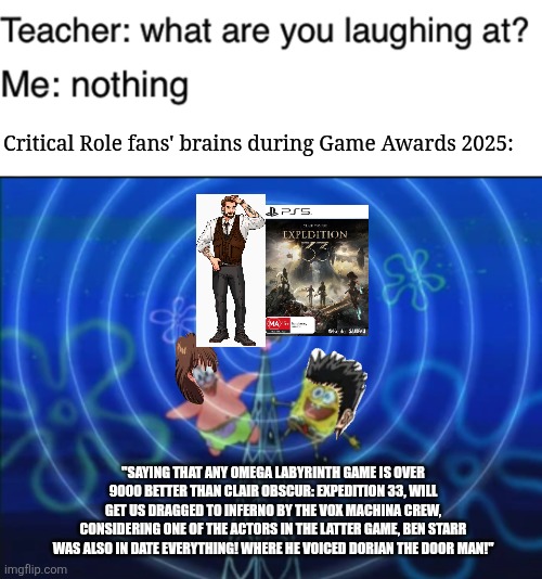 Critical Role fans' brains during Game Awards 2025:; "SAYING THAT ANY OMEGA LABYRINTH GAME IS OVER 9000 BETTER THAN CLAIR OBSCUR: EXPEDITION 33, WILL GET US DRAGGED TO INFERNO BY THE VOX MACHINA CREW, CONSIDERING ONE OF THE ACTORS IN THE LATTER GAME, BEN STARR WAS ALSO IN DATE EVERYTHING! WHERE HE VOICED DORIAN THE DOOR MAN!" | image tagged in teacher what are you laughing at,clair obscur,game awards,omega labyrinth,critical role | made w/ Imgflip meme maker