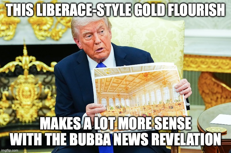 MAGA: Make America what again? | THIS LIBERACE-STYLE GOLD FLOURISH; MAKES A LOT MORE SENSE WITH THE BUBBA NEWS REVELATION | image tagged in trump with ballroom rendering,pride month,white house,donald trump,maga | made w/ Imgflip meme maker