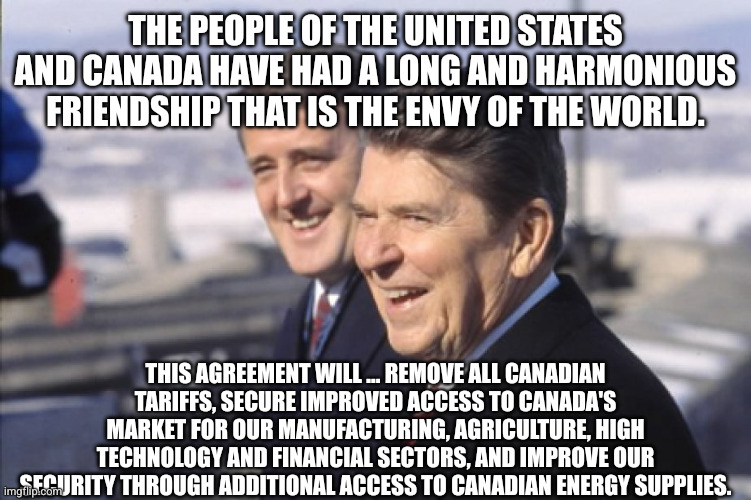 Free Trade with Canada - Ronald Reagan to the US Congress on October 4, 1987 | THE PEOPLE OF THE UNITED STATES AND CANADA HAVE HAD A LONG AND HARMONIOUS FRIENDSHIP THAT IS THE ENVY OF THE WORLD. THIS AGREEMENT WILL ... REMOVE ALL CANADIAN TARIFFS, SECURE IMPROVED ACCESS TO CANADA'S MARKET FOR OUR MANUFACTURING, AGRICULTURE, HIGH TECHNOLOGY AND FINANCIAL SECTORS, AND IMPROVE OUR SECURITY THROUGH ADDITIONAL ACCESS TO CANADIAN ENERGY SUPPLIES. | image tagged in brian mulroney ronald reagan best friends,memes,brian mulroney,ronald reagan,canada,free trade | made w/ Imgflip meme maker
