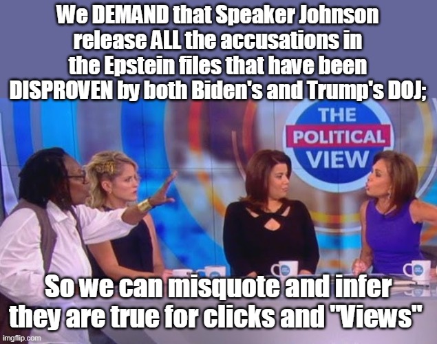 And DOX some underage victms too in the process | We DEMAND that Speaker Johnson release ALL the accusations in the Epstein files that have been DISPROVEN by both Biden's and Trump's DOJ;; So we can misquote and infer they are true for clicks and "Views" | image tagged in view whoopie epstein files disproven meme | made w/ Imgflip meme maker