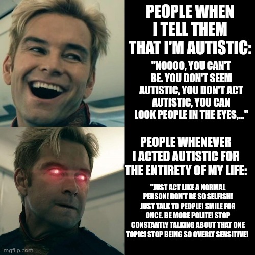 Autistic masking (I don't think I mask a lot, but I know people who do) | PEOPLE WHEN I TELL THEM THAT I'M AUTISTIC:; "NOOOO, YOU CAN'T BE. YOU DON'T SEEM AUTISTIC, YOU DON'T ACT AUTISTIC, YOU CAN LOOK PEOPLE IN THE EYES,..."; PEOPLE WHENEVER I ACTED AUTISTIC FOR THE ENTIRETY OF MY LIFE:; "JUST ACT LIKE A NORMAL PERSON! DON'T BE SO SELFISH! JUST TALK TO PEOPLE! SMILE FOR ONCE. BE MORE POLITE! STOP CONSTANTLY TALKING ABOUT THAT ONE TOPIC! STOP BEING SO OVERLY SENSITIVE! | image tagged in homelander happy angry,autism,autistic,mask | made w/ Imgflip meme maker