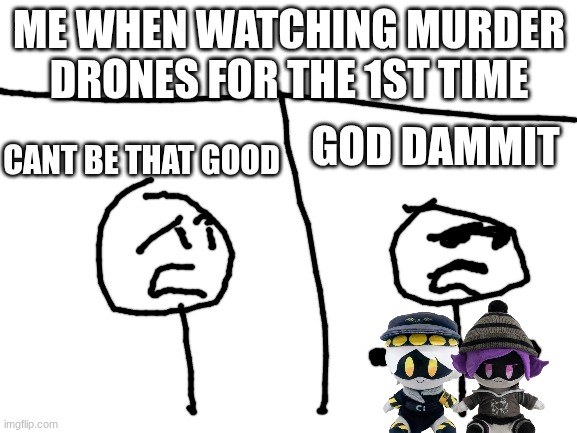 True btw | ME WHEN WATCHING MURDER DRONES FOR THE 1ST TIME; GOD DAMMIT; CANT BE THAT GOOD | image tagged in blank white template | made w/ Imgflip meme maker