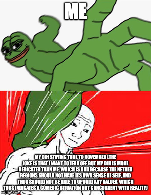 Pepe punch vs. Dodging Wojak | ME; MY DIH STAYING TRUE TO NOVEMBER (THE JOKE IS THAT I WANT TO JERK OFF BUT MY DIH IS MORE DEDICATED THAN ME, WHICH IS ODD BECAUSE THE NETHER REGIONS SHOULD NOT HAVE ITS OWN SENSE OF SELF, AND THUS SHOULD NOT BE ABLE TO UPHOLD ANY VALUES, WHICH THUS INDICATES A COMEDIC SITUATION NOT CONCURRENT WITH REALITY) | image tagged in pepe punch vs dodging wojak | made w/ Imgflip meme maker