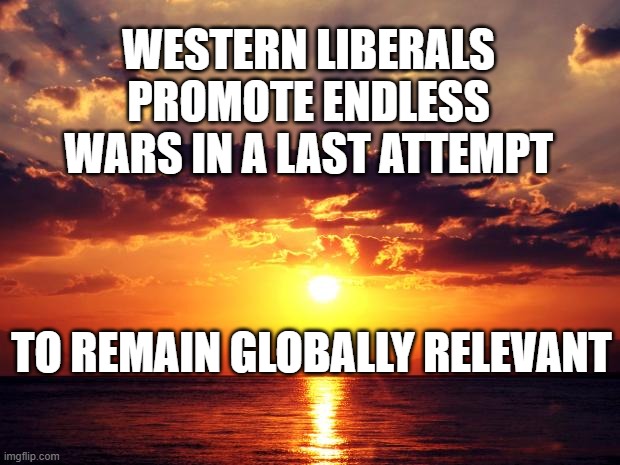 Sunset | WESTERN LIBERALS PROMOTE ENDLESS WARS IN A LAST ATTEMPT; TO REMAIN GLOBALLY RELEVANT | image tagged in sunset | made w/ Imgflip meme maker