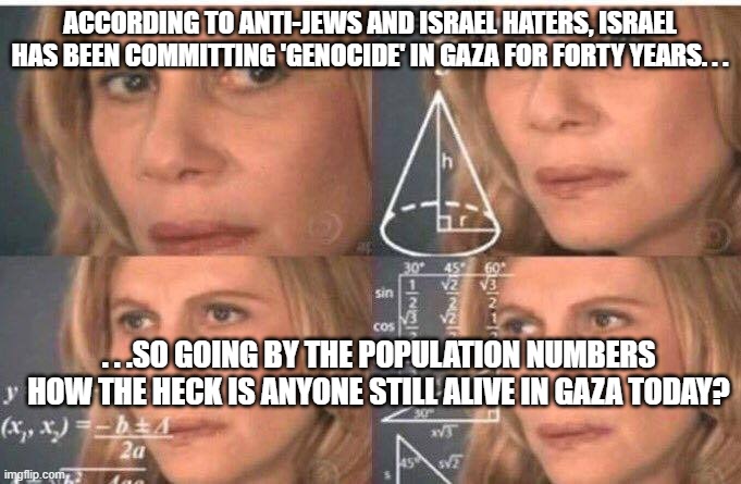 The numbers just don't add up. . . | ACCORDING TO ANTI-JEWS AND ISRAEL HATERS, ISRAEL HAS BEEN COMMITTING 'GENOCIDE' IN GAZA FOR FORTY YEARS. . . . . .SO GOING BY THE POPULATION NUMBERS HOW THE HECK IS ANYONE STILL ALIVE IN GAZA TODAY? | image tagged in math lady/confused lady,israel,palestine,holocaust | made w/ Imgflip meme maker
