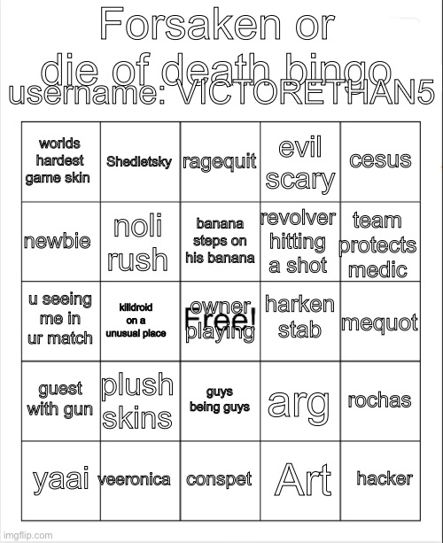 I bet u win this. If u win ill upvote u | Forsaken or die of death bingo; username: VICTORETHAN5; ragequit; Shedletsky; cesus; worlds hardest game skin; evil scary; banana steps on his banana; newbie; team protects medic; revolver hitting a shot; noli rush; harken stab; u seeing me in ur match; owner playing; mequot; killdroid on a unusual place; guest with gun; plush skins; rochas; arg; guys being guys; veeronica; hacker; yaai; conspet; Art | image tagged in blank bingo | made w/ Imgflip meme maker