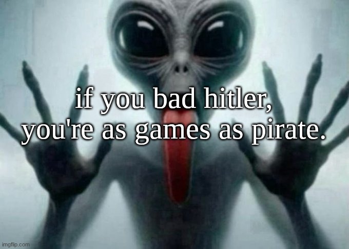 freaky alien | if you bad hitler, you're as games as pirate. | image tagged in freaky alien | made w/ Imgflip meme maker