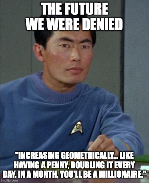 Sulu on the Penny | THE FUTURE WE WERE DENIED; "INCREASING GEOMETRICALLY... LIKE HAVING A PENNY, DOUBLING IT EVERY DAY. IN A MONTH, YOU'LL BE A MILLIONAIRE." | image tagged in sulu,penny,where no man has gone before | made w/ Imgflip meme maker