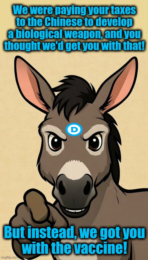 Gotcha! | We were paying your taxes to the Chinese to develop a biological weapon, and you thought we'd get you with that! But instead, we got you
with the vaccine! | image tagged in angry donkey pointing at viewer,memes,blood clots,covid-19,vaccine,democrats | made w/ Imgflip meme maker