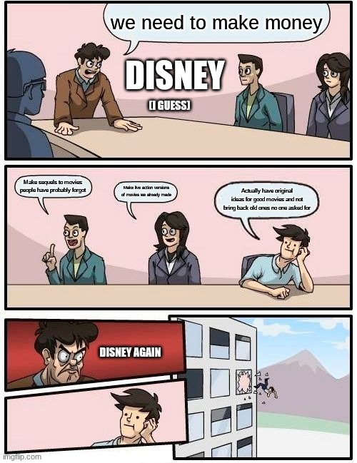 I personally don't care. They've already f*cked up. | we need to make money; DISNEY; (I GUESS); Make sequels to movies people have probably forgot; Make live action versions of movies we already made; Actually have original ideas for good movies and not bring back old ones no one asked for; DISNEY AGAIN | image tagged in memes,boardroom meeting suggestion,disney | made w/ Imgflip meme maker