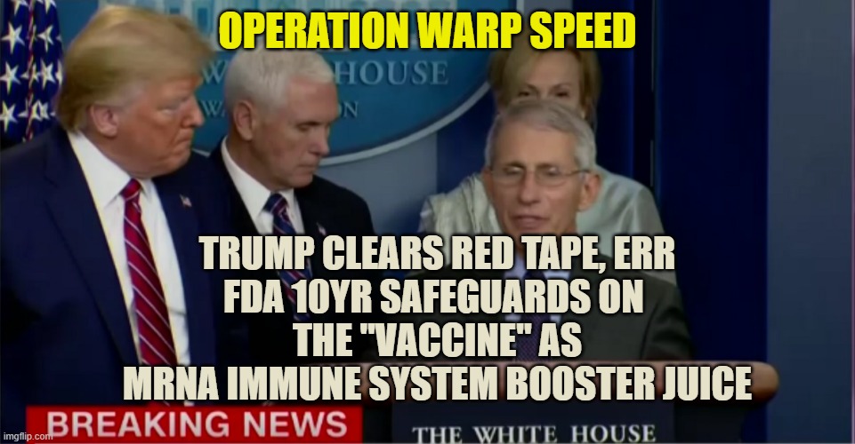Trump Fauci Breaking News | OPERATION WARP SPEED TRUMP CLEARS RED TAPE, ERR
FDA 10YR SAFEGUARDS ON 
THE "VACCINE" AS
MRNA IMMUNE SYSTEM BOOSTER JUICE | image tagged in trump fauci breaking news | made w/ Imgflip meme maker