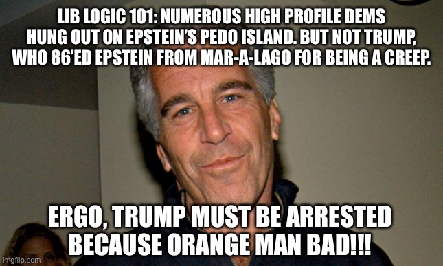 Jeffrey Epstein | LIB LOGIC 101: NUMEROUS HIGH PROFILE DEMS HUNG OUT ON EPSTEIN’S PEDO ISLAND. BUT NOT TRUMP, WHO 86’ED EPSTEIN FROM MAR-A-LAGO FOR BEING A CREEP. ERGO, TRUMP MUST BE ARRESTED BECAUSE ORANGE MAN BAD!!! | image tagged in jeffrey epstein | made w/ Imgflip meme maker
