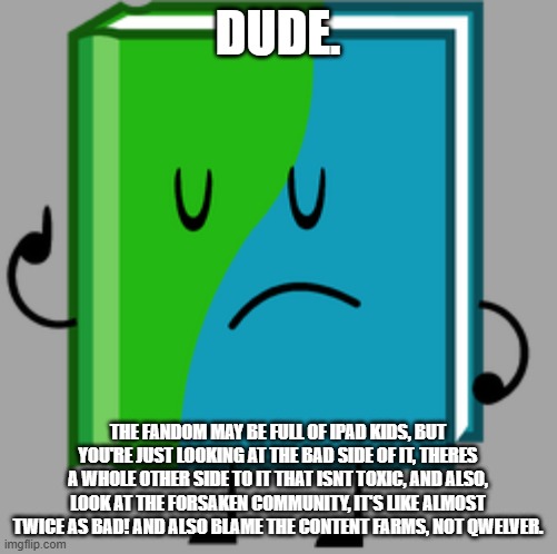 BFDI Book | DUDE. THE FANDOM MAY BE FULL OF IPAD KIDS, BUT YOU'RE JUST LOOKING AT THE BAD SIDE OF IT, THERES A WHOLE OTHER SIDE TO IT THAT ISNT TOXIC, A | image tagged in bfdi book | made w/ Imgflip meme maker