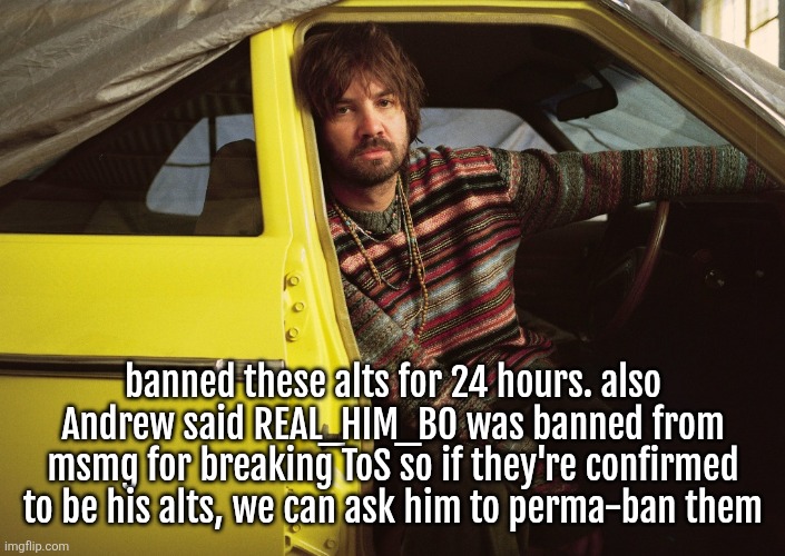 I'm kinda gata'ing but they already got a lot of attention anyway | banned these alts for 24 hours. also Andrew said REAL_HIM_BO was banned from msmg for breaking ToS so if they're confirmed to be his alts, we can ask him to perma-ban them | image tagged in kevin parker in car | made w/ Imgflip meme maker