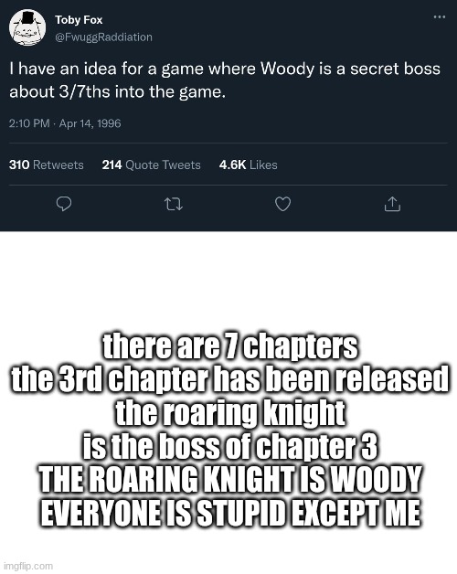 HOLY SHIT | there are 7 chapters
the 3rd chapter has been released
the roaring knight is the boss of chapter 3
THE ROARING KNIGHT IS WOODY
EVERYONE IS STUPID EXCEPT ME | image tagged in blank white template | made w/ Imgflip meme maker