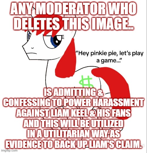 Any Moderator Who Deletes This Image... | ANY MODERATOR WHO DELETES THIS IMAGE.. IS ADMITTING & CONFESSING TO POWER HARASSMENT AGAINST LIAM KEEL & HIS FANS AND THIS WILL BE UTILIZED IN A UTILITARIAN WAY AS EVIDENCE TO BACK UP LIAM'S CLAIM. | image tagged in l money,kingofmlp,mlp fim,my little pony,mlp meme | made w/ Imgflip meme maker