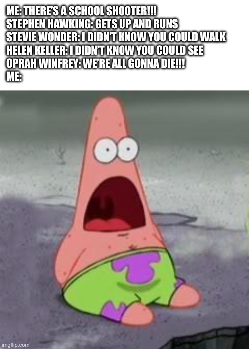 This is bad | ME: THERE’S A SCHOOL SHOOTER!!!
STEPHEN HAWKING: GETS UP AND RUNS
STEVIE WONDER: I DIDN’T KNOW YOU COULD WALK
HELEN KELLER: I DIDN’T KNOW YOU COULD SEE
OPRAH WINFREY: WE’RE ALL GONNA DIE!!!
ME: | image tagged in suprised patrick | made w/ Imgflip meme maker
