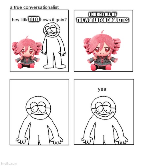 hey little man hows it goin | I NUKED ALL OF THE WORLD FOR BAGUETTES; TETO | image tagged in hey little man hows it goin,teto | made w/ Imgflip meme maker