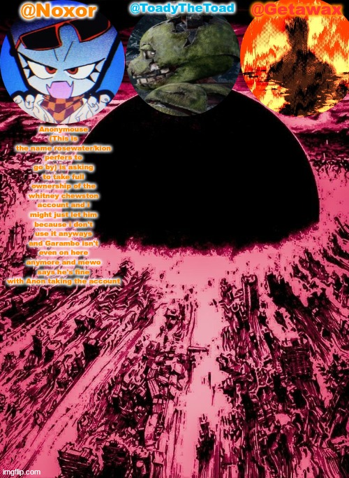Noxor Toady and Geta's temp | Anonymouse (This is the name rosewater/kion perfers to go by) is asking to take full ownership of the whitney chewston account and i might just let him because i don't use it anyways and Garambo isn't even on here anymore and mewo says he's fine with Anon taking the account | image tagged in noxor toady and geta's temp | made w/ Imgflip meme maker