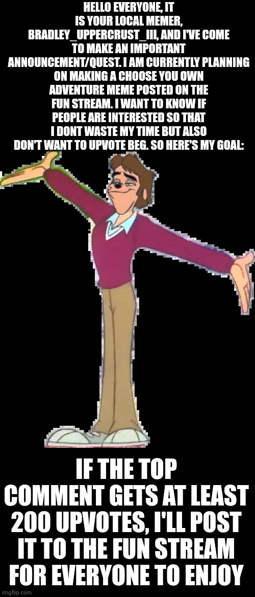 PLEEEEEEEEEEEEEEAAAAAASE SUPPORT!!! | HELLO EVERYONE, IT IS YOUR LOCAL MEMER, BRADLEY_UPPERCRUST_III, AND I'VE COME TO MAKE AN IMPORTANT ANNOUNCEMENT/QUEST. I AM CURRENTLY PLANNING ON MAKING A CHOOSE YOU OWN ADVENTURE MEME POSTED ON THE FUN STREAM. I WANT TO KNOW IF PEOPLE ARE INTERESTED SO THAT I DONT WASTE MY TIME BUT ALSO DON'T WANT TO UPVOTE BEG. SO HERE'S MY GOAL:; IF THE TOP COMMENT GETS AT LEAST 200 UPVOTES, I'LL POST IT TO THE FUN STREAM FOR EVERYONE TO ENJOY | image tagged in bradley uppercrust iii,memes,lol so funny,an extremely goofy movie,please,extremely goofy movie | made w/ Imgflip meme maker