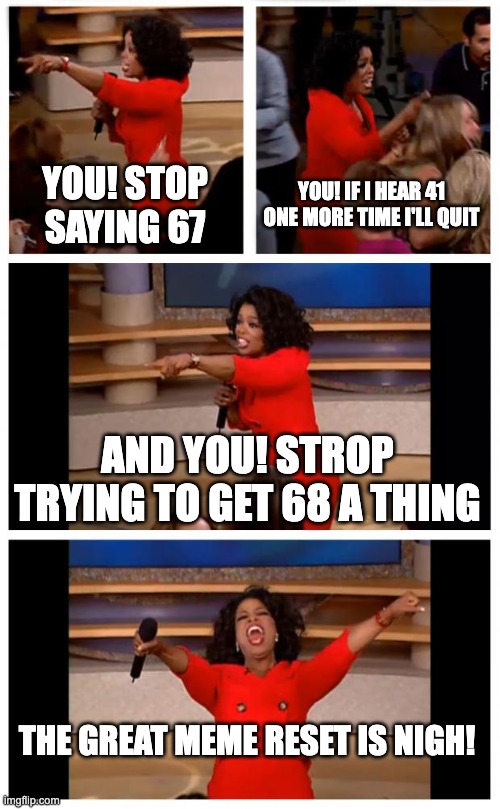 Oprah You Get A Car Everybody Gets A Car | YOU! STOP SAYING 67; YOU! IF I HEAR 41 ONE MORE TIME I'LL QUIT; AND YOU! STROP TRYING TO GET 68 A THING; THE GREAT MEME RESET IS NIGH! | image tagged in memes,oprah you get a car everybody gets a car | made w/ Imgflip meme maker