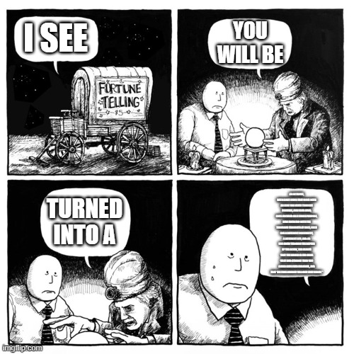 an octopus, with eight arms that move with an ease you never thought possible, and your mind, once focused on a single purpose, | I SEE YOU WILL BE TURNED INTO A AN OCTOPUS, WITH EIGHT ARMS THAT MOVE WITH AN EASE YOU NEVER THOUGHT POSSIBLE, AND YOUR MIND, ONCE FOCUSED O | image tagged in fortune telling | made w/ Imgflip meme maker