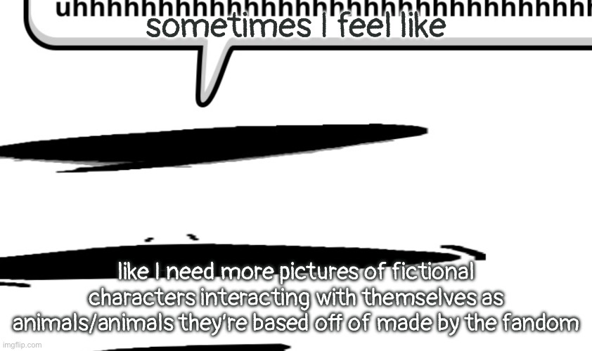 uhhhhhhhhhhhhhhhhhhhhhhhhhhhhhhhhhhhhhhhhhhhhhhhhhhhhhhhhhhhhhhh | sometimes I feel like; like I need more pictures of fictional characters interacting with themselves as animals/animals they’re based off of made by the fandom | image tagged in uhhhhhhhhhhhhhhhhhhhhhhhhhhhhhhhhhhhhhhhhhhhhhhhhhhhhhhhhhhhhhhh | made w/ Imgflip meme maker