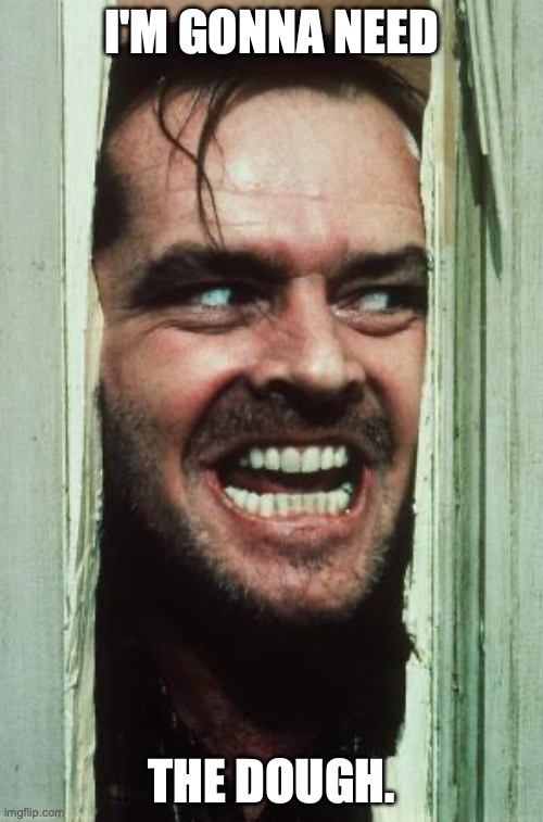 Here's Johnny | I'M GONNA NEED; THE DOUGH. | image tagged in memes,here's johnny | made w/ Imgflip meme maker