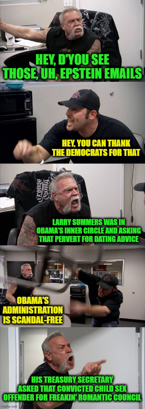 American Chopper Argument | HEY, D'YOU SEE THOSE, UH, EPSTEIN EMAILS; HEY, YOU CAN THANK THE DEMOCRATS FOR THAT; LARRY SUMMERS WAS IN OBAMA'S INNER CIRCLE AND ASKING THAT PERVERT FOR DATING ADVICE; OBAMA'S ADMINISTRATION IS SCANDAL-FREE; HIS TREASURY SECRETARY ASKED THAT CONVICTED CHILD SEX OFFENDER FOR FREAKIN' ROMANTIC COUNCIL | image tagged in memes,american chopper argument | made w/ Imgflip meme maker
